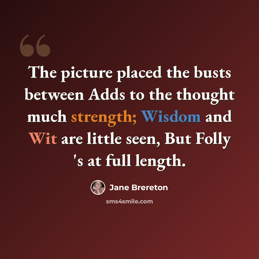 “The picture placed the busts between Adds to the thought much strength; Wisdom and Wit are little seen, But Folly 's at full length.” quote by Jane Brereton