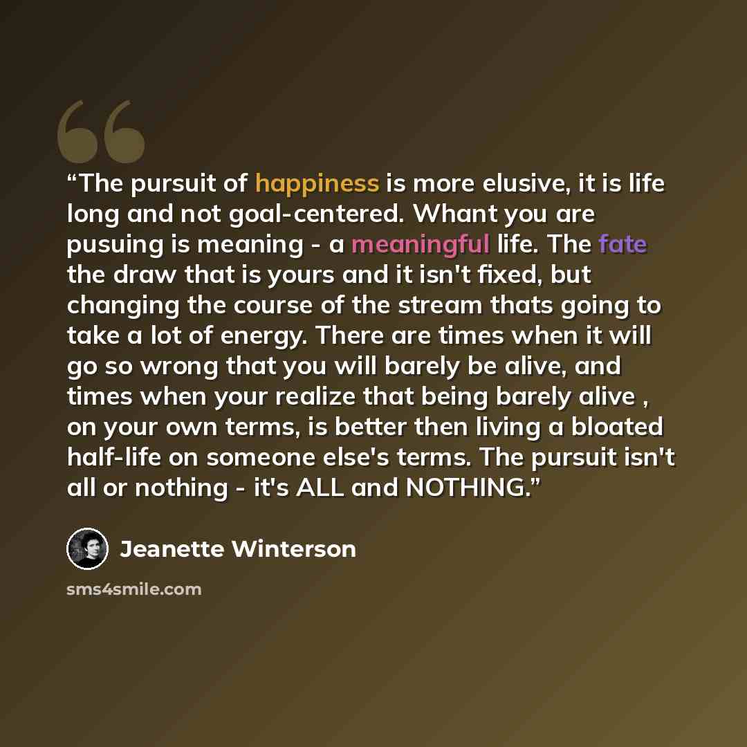 “The pursuit of happiness is more elusive, it is life long and not goal-centered. Whant you are pusuing is meaning - a meaningful life. The fate the draw that is yours and it isn't fixed, but changing the course of the stream thats going to take a lot of energy. There are times when it will go so…” quote by Jeanette Winterson