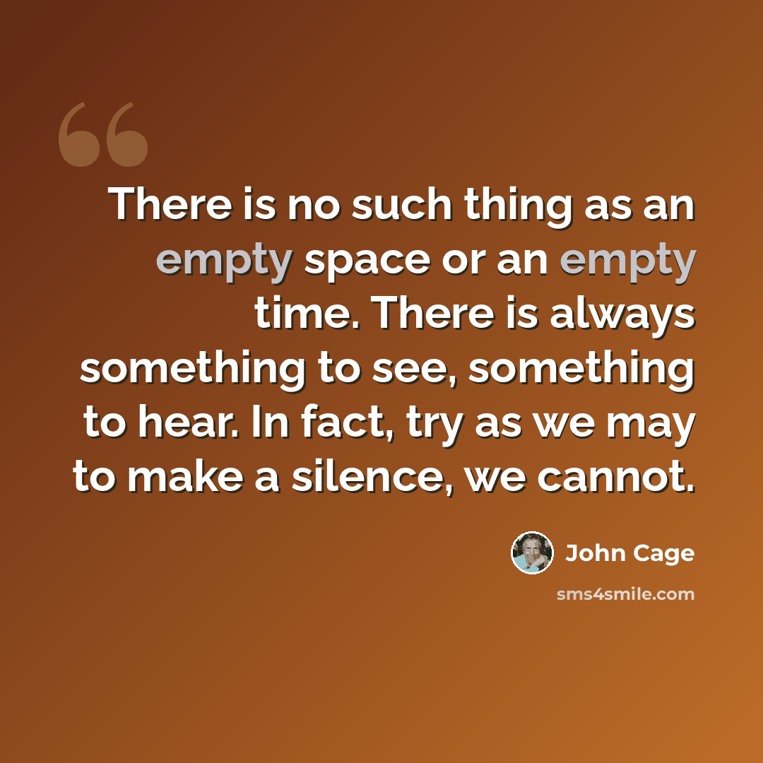 “There is no such thing as an empty space or an empty time. There is always something to see, something to hear. In fact, try as we may to make a silence, we cannot.” quote by John Cage