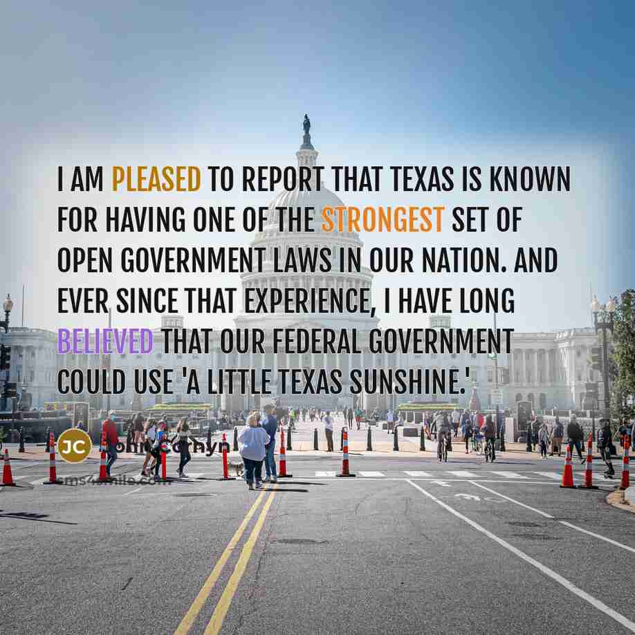 “I am pleased to report that Texas is known for having one of the strongest set of open government laws in our Nation. And ever since that experience, I have long believed that our federal government could use 'a little Texas sunshine.'” quote by John Cornyn