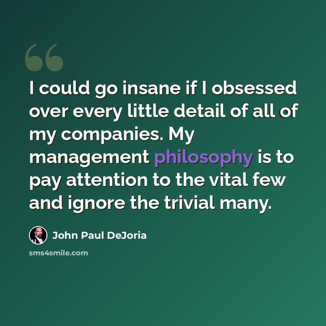 “I could go insane if I obsessed over every little detail of all of my companies. My management philosophy is to pay attention to the vital few and ignore the trivial many.” quote by John Paul DeJoria