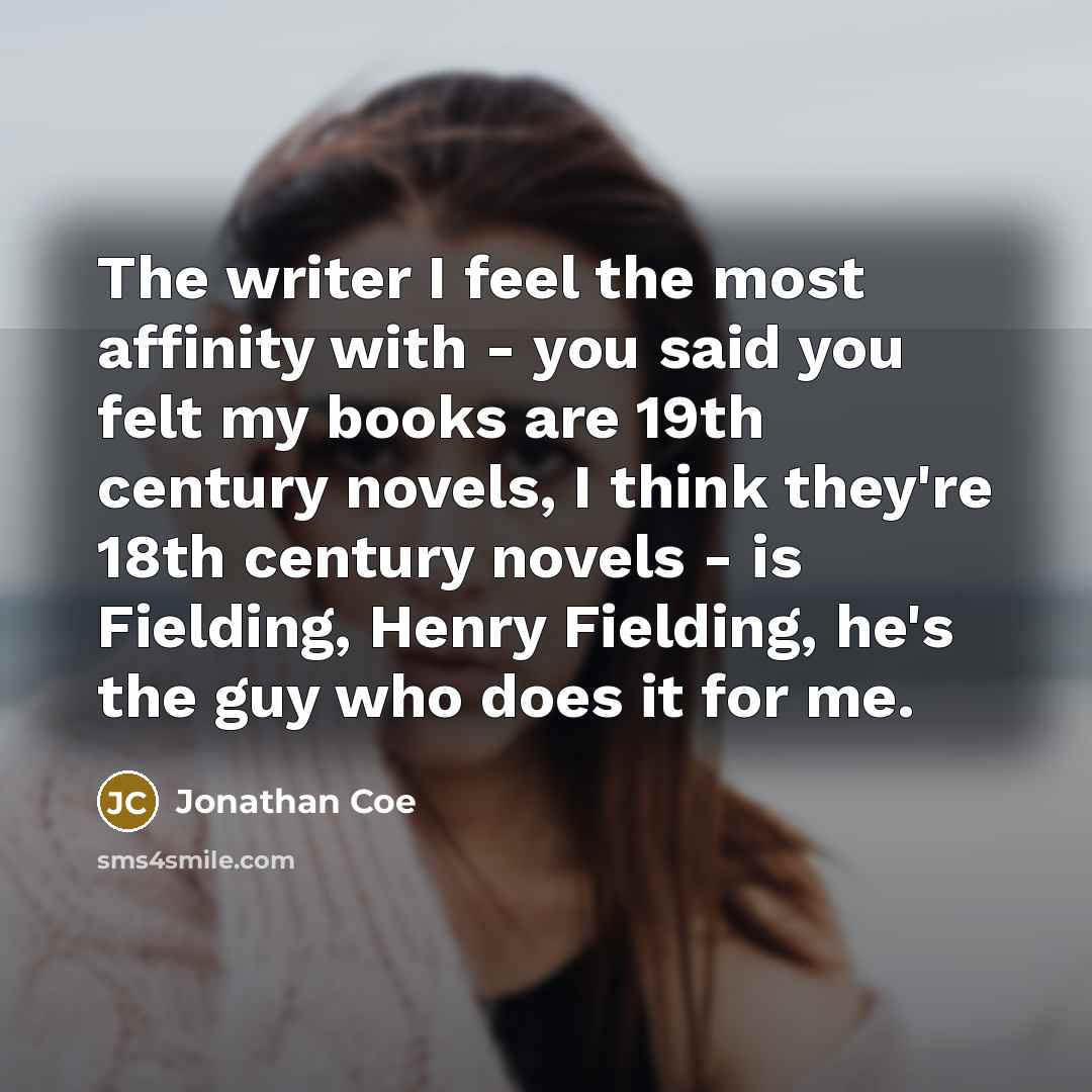 “The writer I feel the most affinity with - you said you felt my books are 19th century novels, I think they're 18th century novels - is Fielding, Henry Fielding, he's the guy who does it for me.” quote by Jonathan Coe