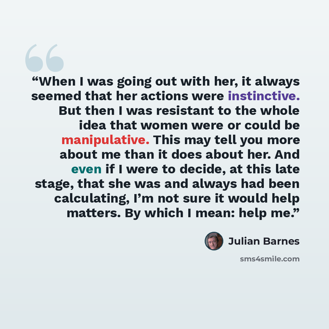 “When I was going out with her, it always seemed that her actions were instinctive. But then I was resistant to the whole idea that women were or could be manipulative. This may tell you more about me than it does about her. And even if I were to decide, at this late stage, that she was and always…” quote by Julian Barnes
