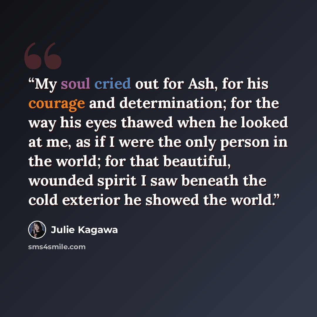 “My soul cried out for Ash, for his courage and determination; for the way his eyes thawed when he looked at me, as if I were the only person in the world; for that beautiful, wounded spirit I saw beneath the cold exterior he showed the world.” quote by Julie Kagawa