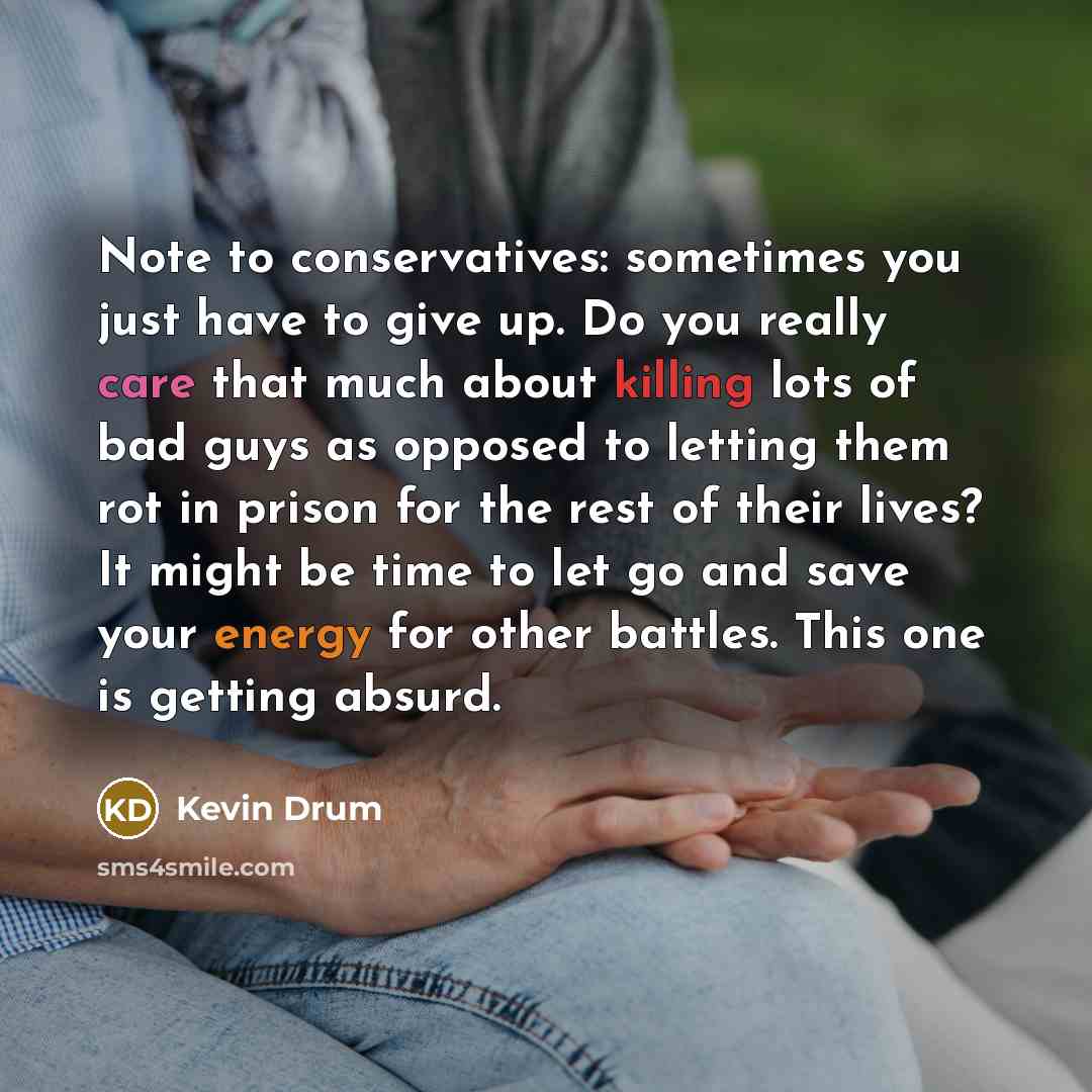 “Note to conservatives: sometimes you just have to give up. Do you really care that much about killing lots of bad guys as opposed to letting them rot in prison for the rest of their lives? It might be time to let go and save your energy for other battles. This one is getting absurd.” quote by Kevin Drum