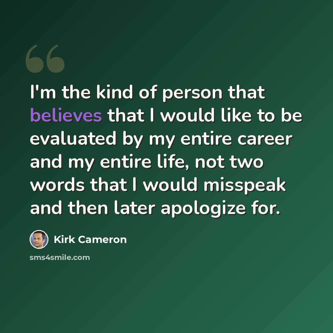 “I'm the kind of person that believes that I would like to be evaluated by my entire career and my entire life, not two words that I would misspeak and then later apologize for.” quote by Kirk Cameron