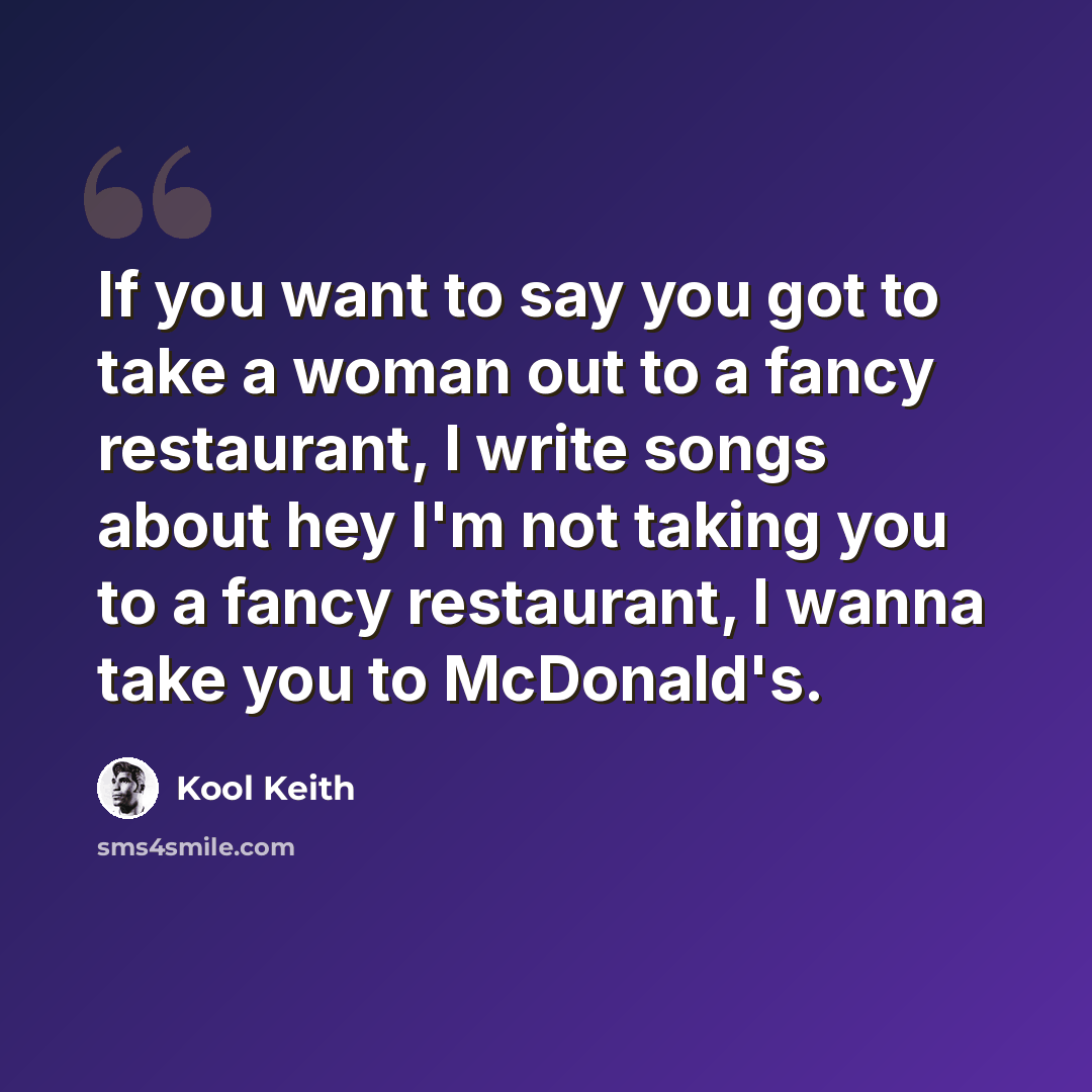 “If you want to say you got to take a woman out to a fancy restaurant, I write songs about hey I'm not taking you to a fancy restaurant, I wanna take you to McDonald's.” quote by Kool Keith