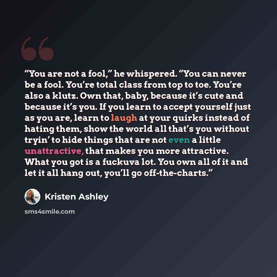“You are not a fool,” he whispered. “You can never be a fool. You’re total class from top to toe. You’re also a klutz. Own that, baby, because it’s cute and because it’s you. If you learn to accept yourself just as you are, learn to laugh at your quirks instead of hating them, show the world all…” quote by Kristen Ashley