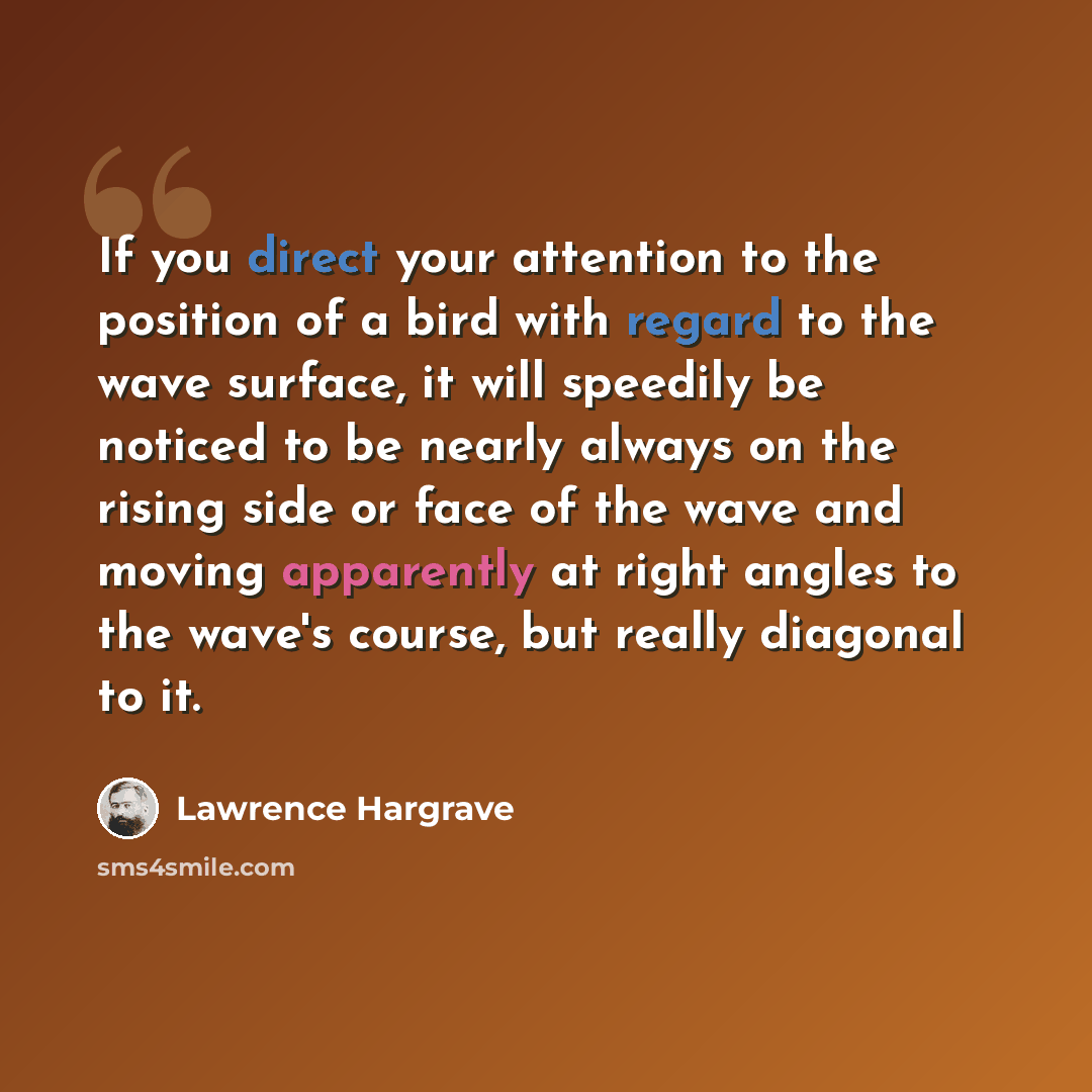 “If you direct your attention to the position of a bird with regard to the wave surface, it will speedily be noticed to be nearly always on the rising side or face of the wave and moving apparently at right angles to the wave's course, but really diagonal to it.” quote by Lawrence Hargrave