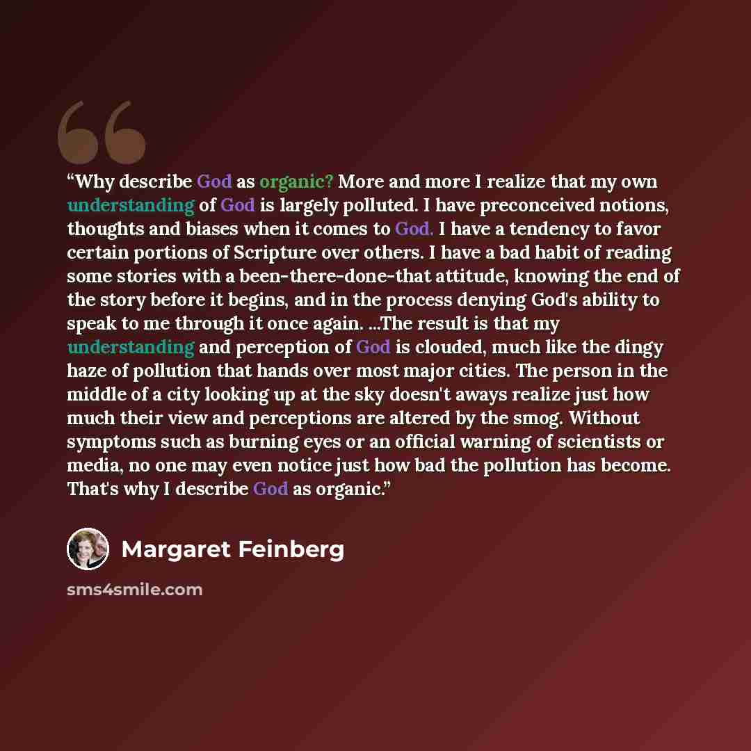 “Why describe God as organic? More and more I realize that my own understanding of God is largely polluted. I have preconceived notions, thoughts and biases when it comes to God. I have a tendency to favor certain portions of Scripture over others. I have a bad habit of reading some stories with a…” quote by Margaret Feinberg