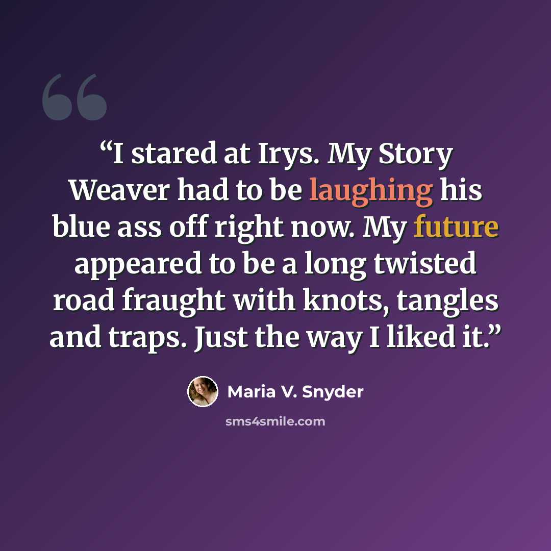 “I stared at Irys. My Story Weaver had to be laughing his blue ass off right now. My future appeared to be a long twisted road fraught with knots, tangles and traps. Just the way I liked it.” quote by Maria V. Snyder