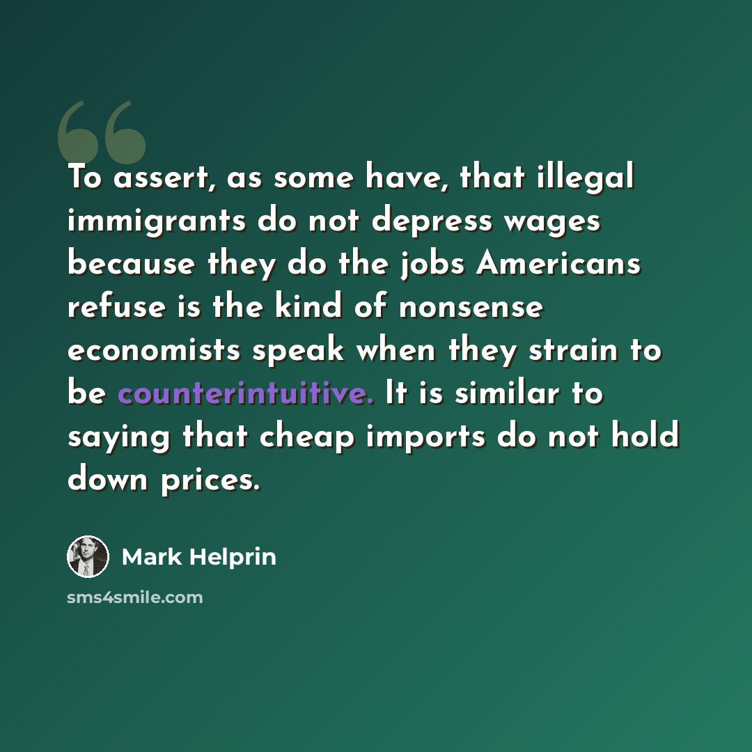 “To assert, as some have, that illegal immigrants do not depress wages because they do the jobs Americans refuse is the kind of nonsense economists speak when they strain to be counterintuitive. It is similar to saying that cheap imports do not hold down prices.” quote by Mark Helprin