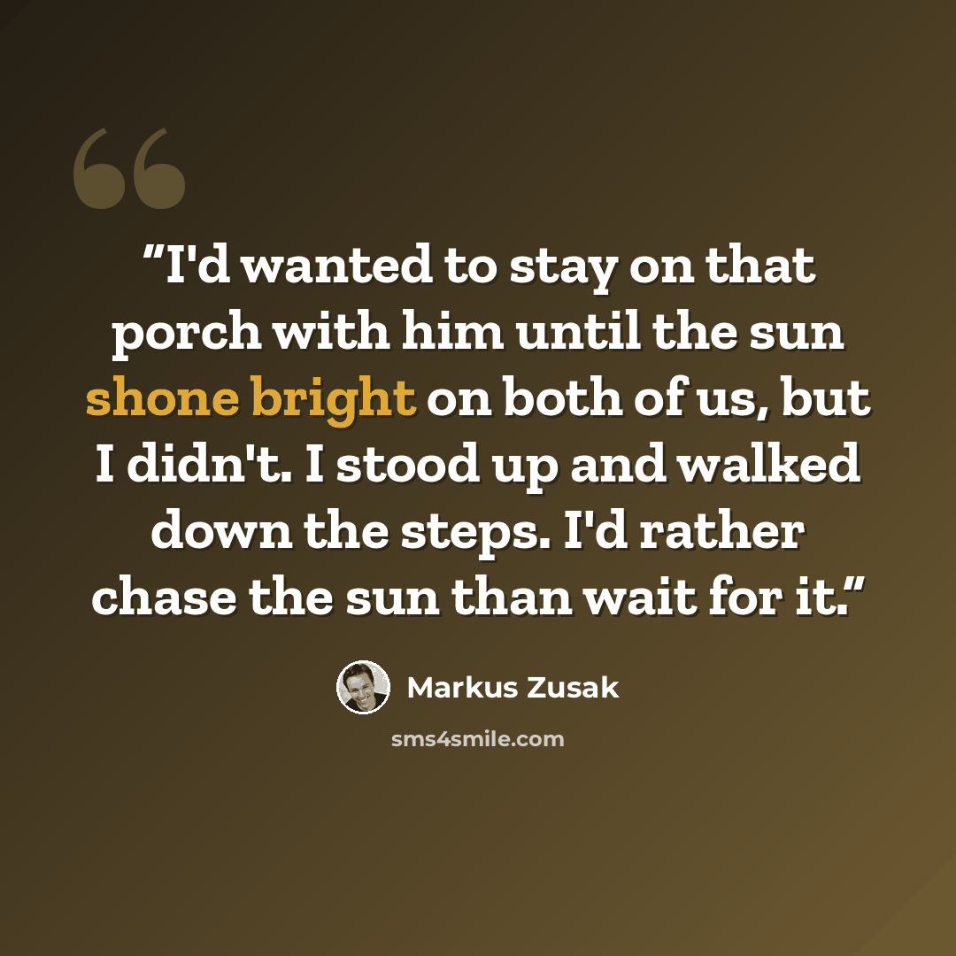 “I'd wanted to stay on that porch with him until the sun shone bright on both of us, but I didn't. I stood up and walked down the steps. I'd rather chase the sun than wait for it.” quote by Markus Zusak