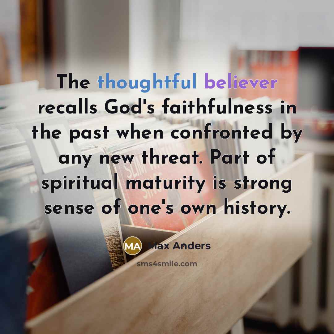 “The thoughtful believer recalls God's faithfulness in the past when confronted by any new threat. Part of spiritual maturity is strong sense of one's own history.” quote by Max Anders