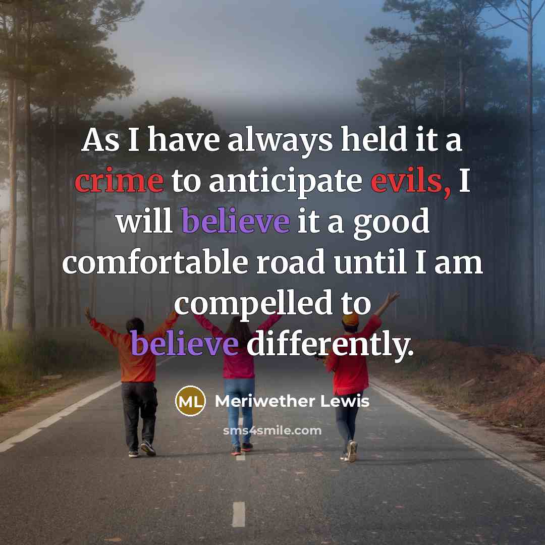 “As I have always held it a crime to anticipate evils, I will believe it a good comfortable road until I am compelled to believe differently.” quote by Meriwether Lewis