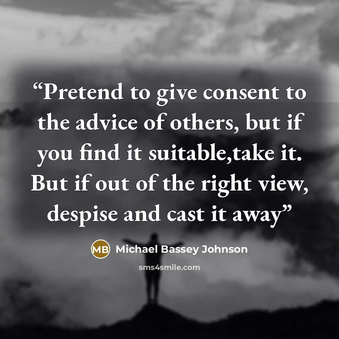 “Pretend to give consent to the advice of others, but if you find it suitable,take it. But if out of the right view, despise and cast it away” quote by Michael Bassey Johnson