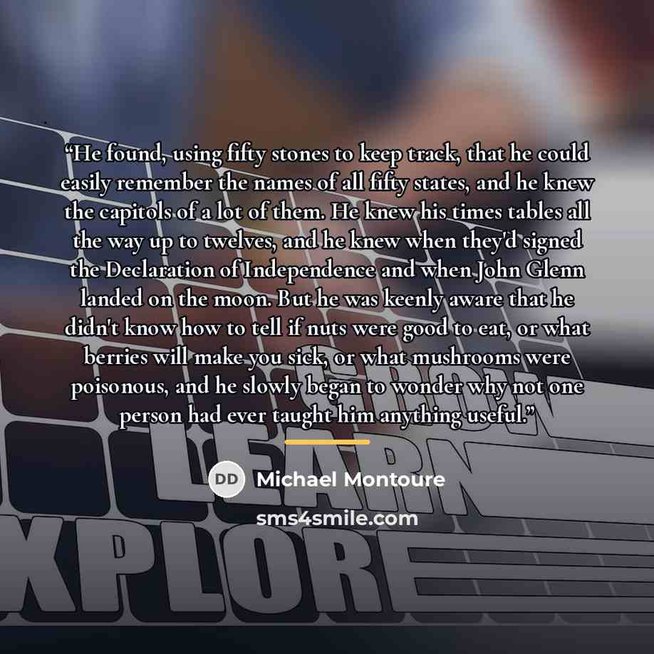 “He found, using fifty stones to keep track, that he could easily remember the names of all fifty states, and he knew the capitols of a lot of them. He knew his times tables all the way up to twelves, and he knew when they'd signed the Declaration of Independence and when John Glenn landed on the…” quote by Michael Montoure