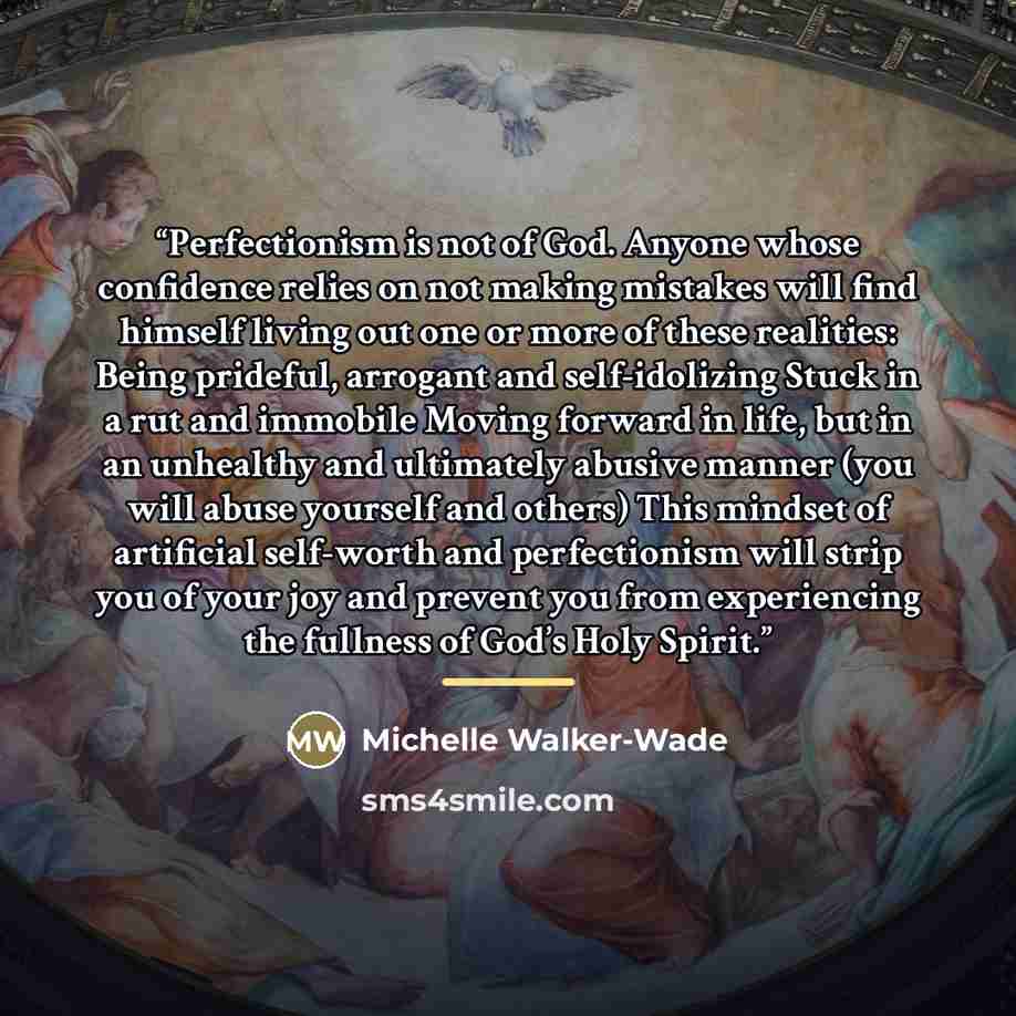 “Perfectionism is not of God. Anyone whose confidence relies on not making mistakes will find himself living out one or more of these realities: Being prideful, arrogant and self-idolizing Stuck in a rut and immobile Moving forward in life, but in an unhealthy and ultimately abusive manner (you…” quote by Michelle Walker-Wade