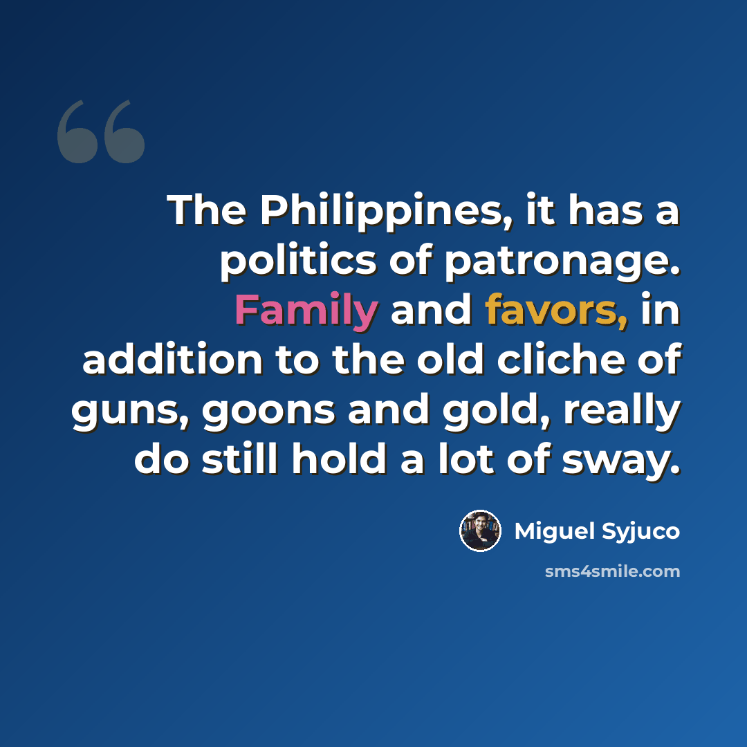 “The Philippines, it has a politics of patronage. Family and favors, in addition to the old cliche of guns, goons and gold, really do still hold a lot of sway.” quote by Miguel Syjuco