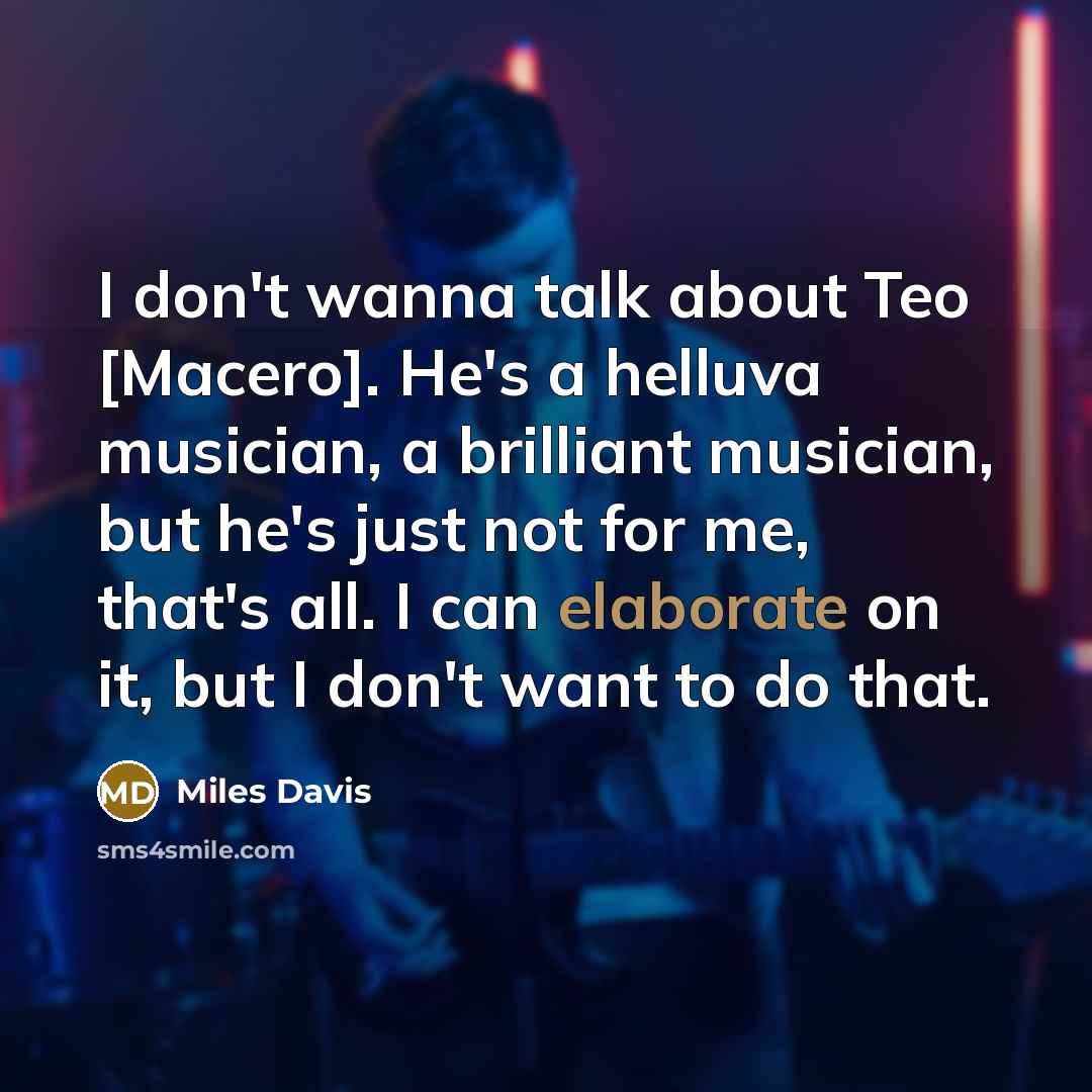 “I don't wanna talk about Teo [Macero]. He's a helluva musician, a brilliant musician, but he's just not for me, that's all. I can elaborate on it, but I don't want to do that.” quote by Miles Davis