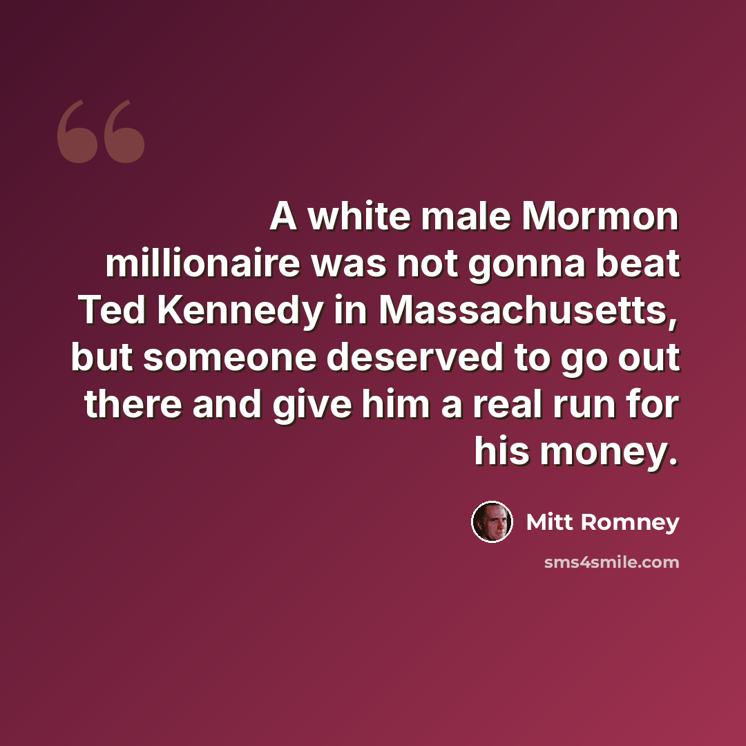 “A white male Mormon millionaire was not gonna beat Ted Kennedy in Massachusetts, but someone deserved to go out there and give him a real run for his money.” quote by Mitt Romney