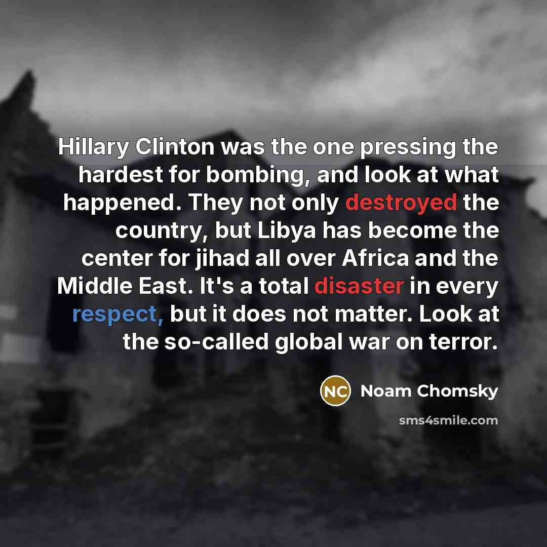 “Hillary Clinton was the one pressing the hardest for bombing, and look at what happened. They not only destroyed the country, but Libya has become the center for jihad all over Africa and the Middle East. It's a total disaster in every respect, but it does not matter. Look at the so-called global…” quote by Noam Chomsky