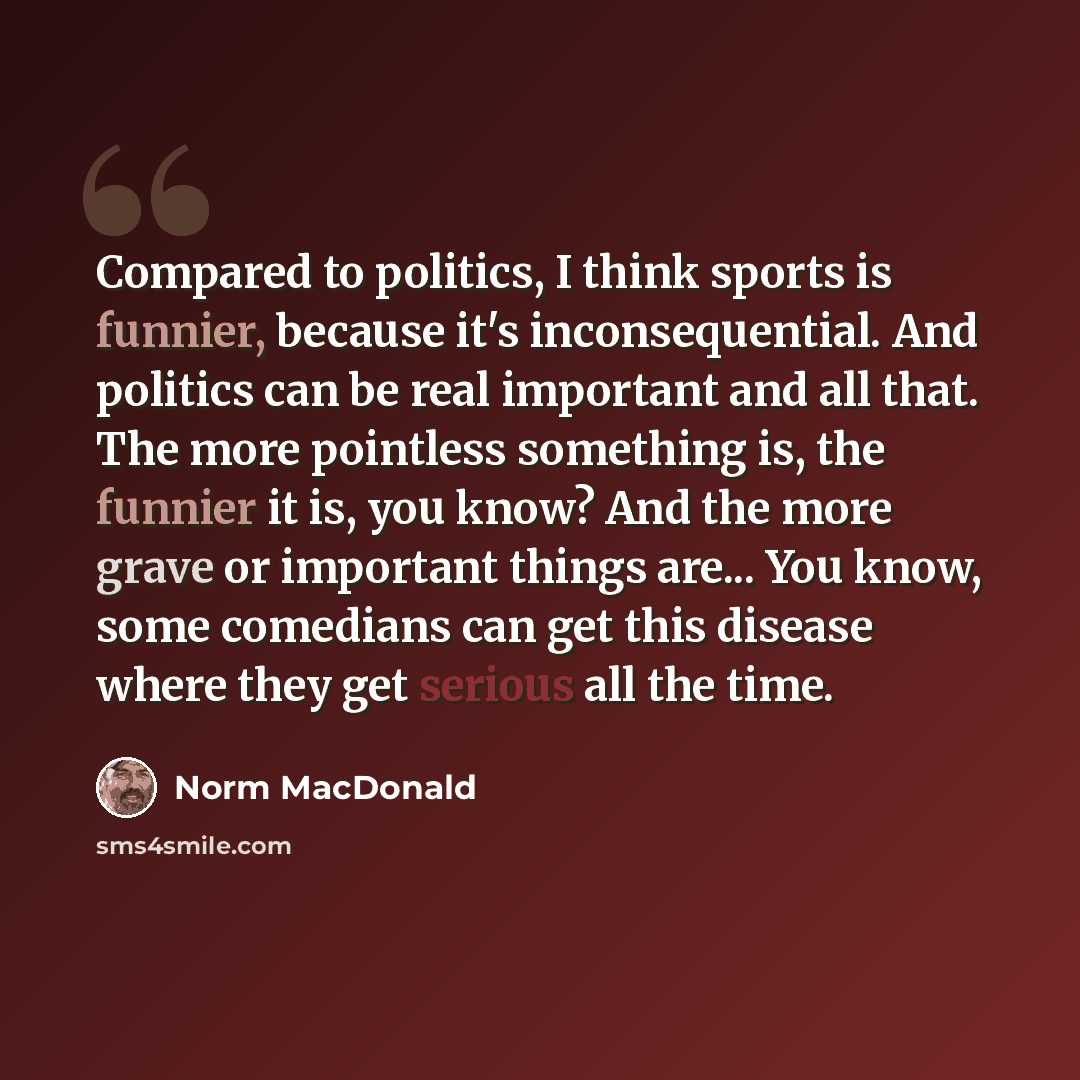“Compared to politics, I think sports is funnier, because it's inconsequential. And politics can be real important and all that. The more pointless something is, the funnier it is, you know? And the more grave or important things are... You know, some comedians can get this disease where they get…” quote by Norm MacDonald