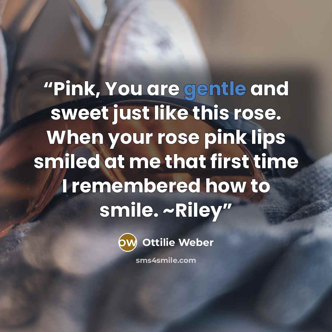 “Pink, You are gentle and sweet just like this rose. When your rose pink lips smiled at me that first time I remembered how to smile. ~Riley” quote by Ottilie Weber