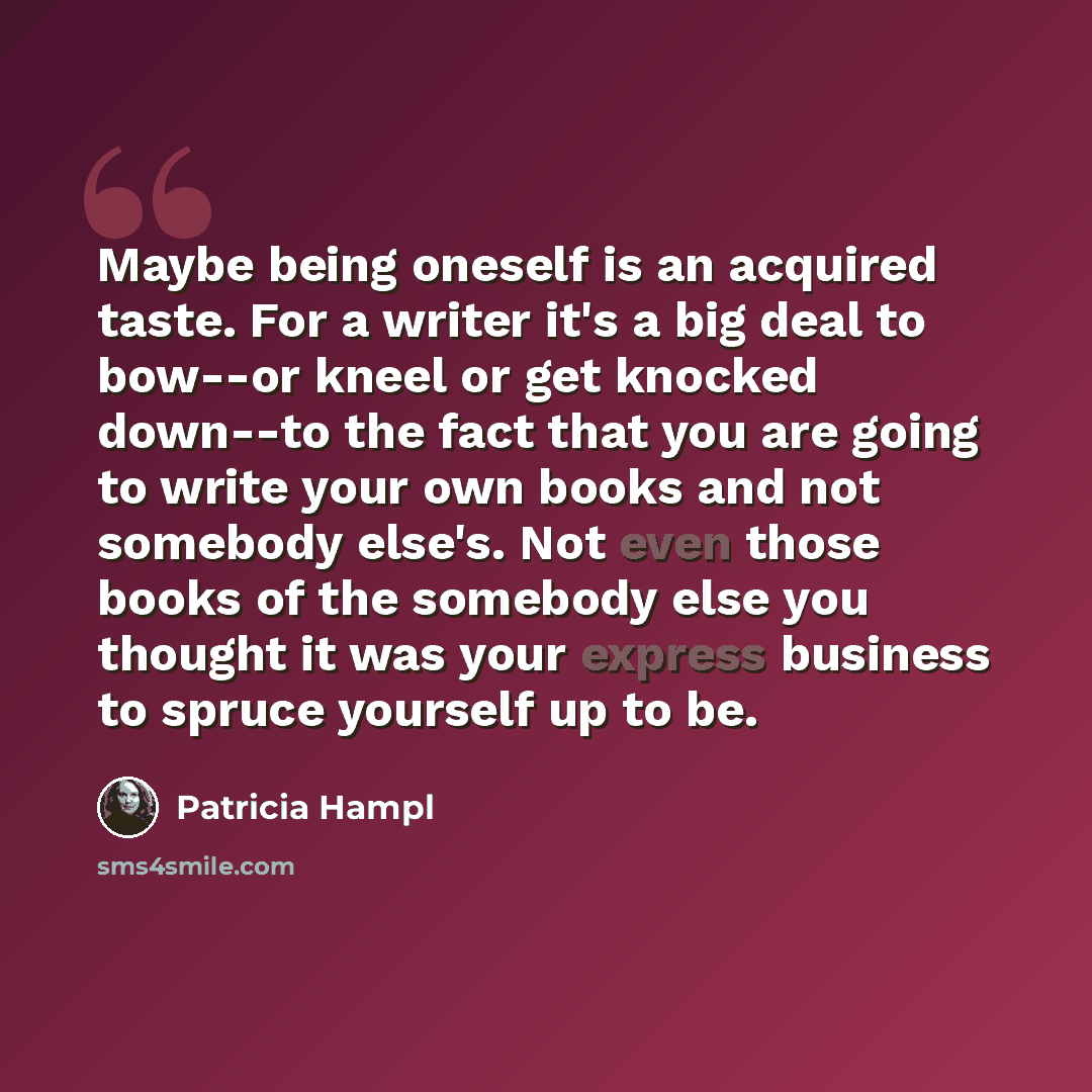 “Maybe being oneself is an acquired taste. For a writer it's a big deal to bow--or kneel or get knocked down--to the fact that you are going to write your own books and not somebody else's. Not even those books of the somebody else you thought it was your express business to spruce yourself up to be.” quote by Patricia Hampl