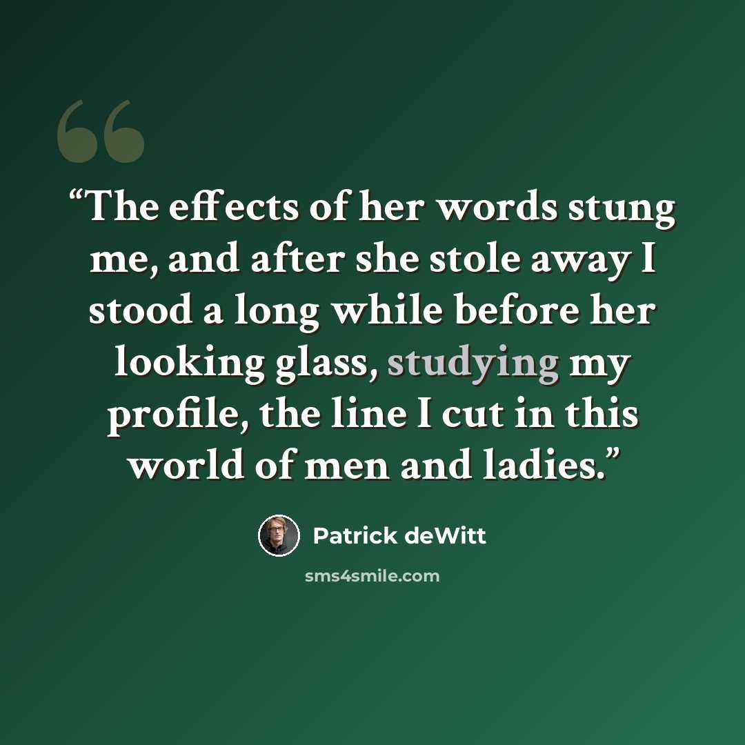 “The effects of her words stung me, and after she stole away I stood a long while before her looking glass, studying my profile, the line I cut in this world of men and ladies.” quote by Patrick deWitt