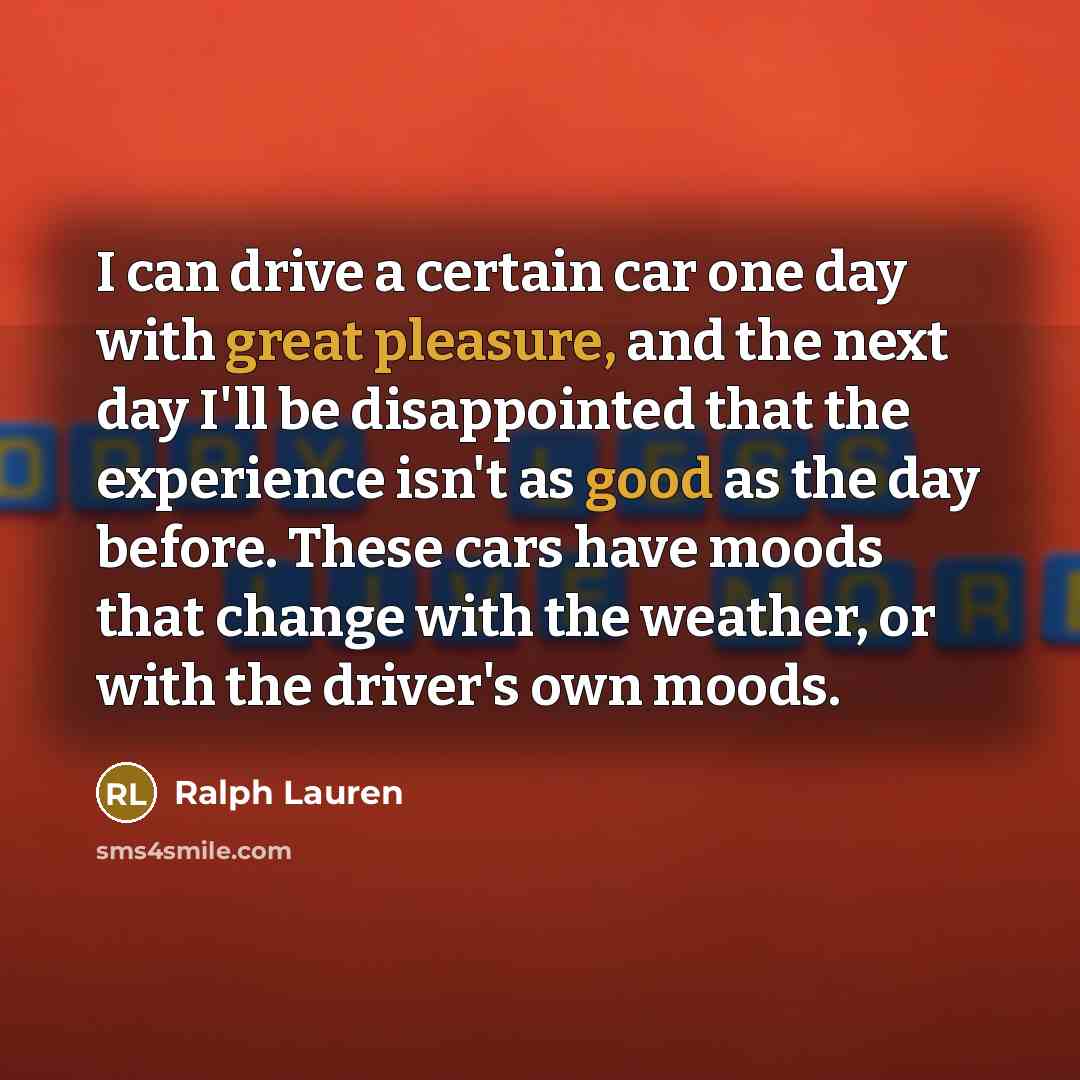 “I can drive a certain car one day with great pleasure, and the next day I'll be disappointed that the experience isn't as good as the day before. These cars have moods that change with the weather, or with the driver's own moods.” quote by Ralph Lauren