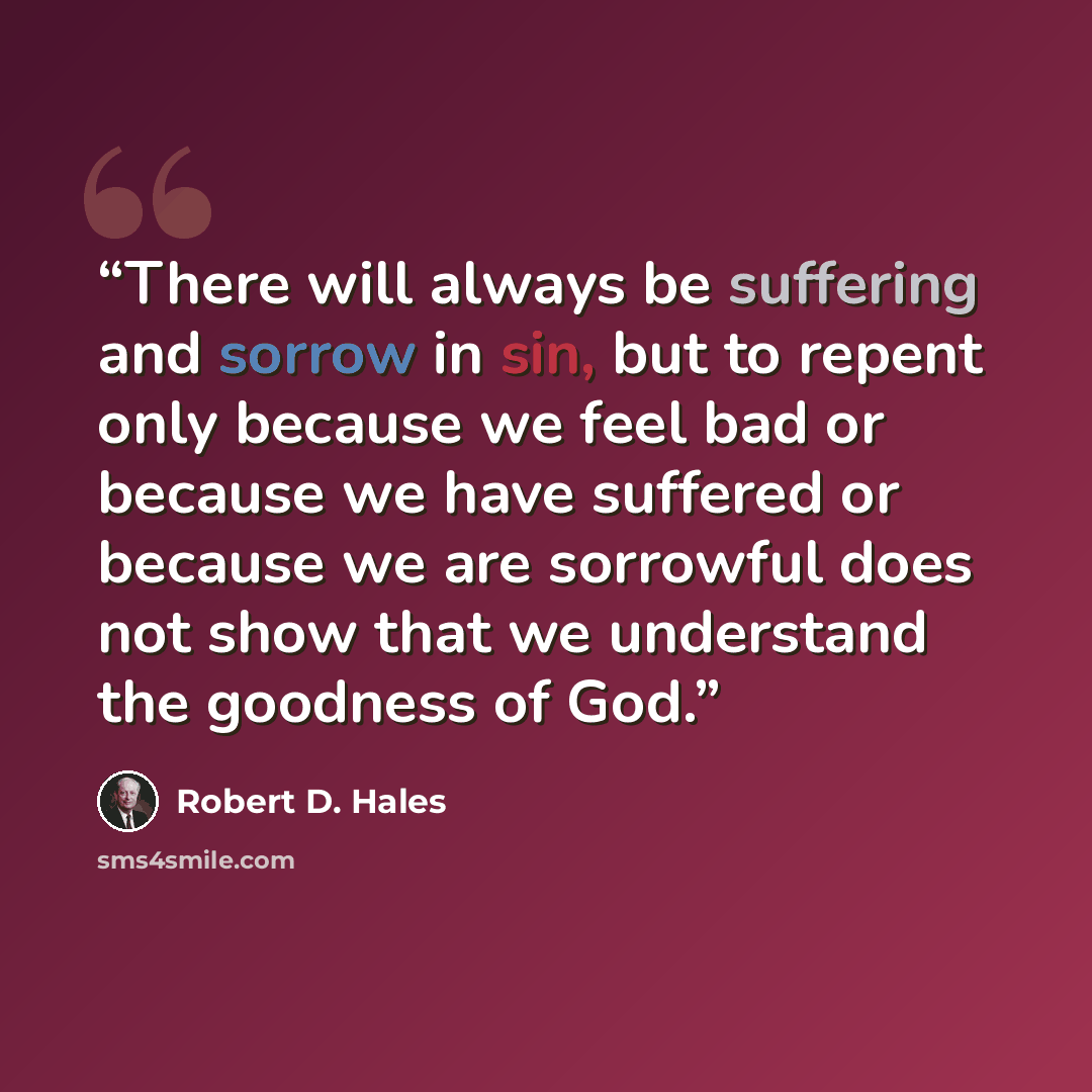 “There will always be suffering and sorrow in sin, but to repent only because we feel bad or because we have suffered or because we are sorrowful does not show that we understand the goodness of God.” quote by Robert D. Hales