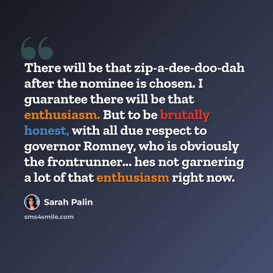 “There will be that zip-a-dee-doo-dah after the nominee is chosen. I guarantee there will be that enthusiasm. But to be brutally honest, with all due respect to governor Romney, who is obviously the frontrunner... hes not garnering a lot of that enthusiasm right now.” quote by Sarah Palin