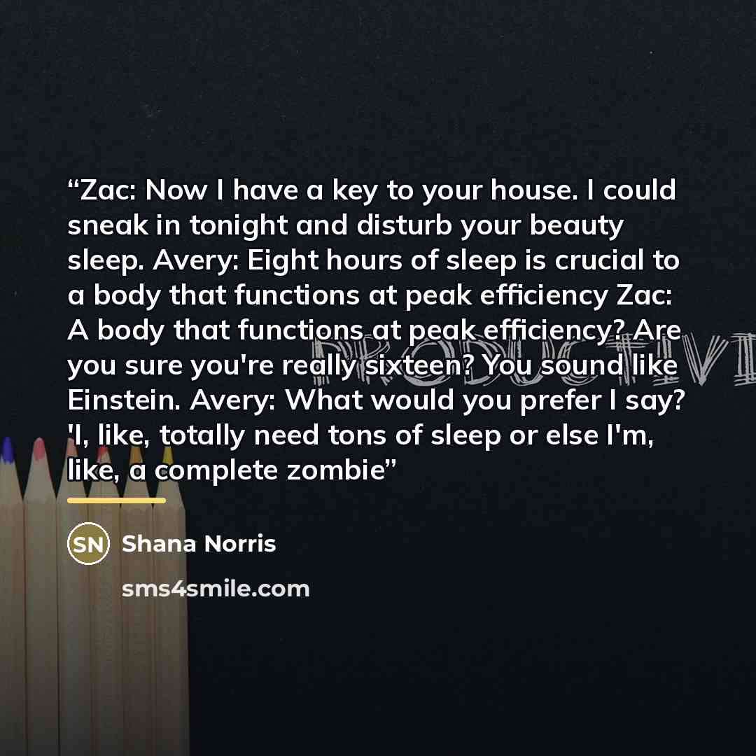 “Zac: Now I have a key to your house. I could sneak in tonight and disturb your beauty sleep. Avery: Eight hours of sleep is crucial to a body that functions at peak efficiency Zac: A body that functions at peak efficiency? Are you sure you're really sixteen? You sound like Einstein. Avery: What…” quote by Shana Norris