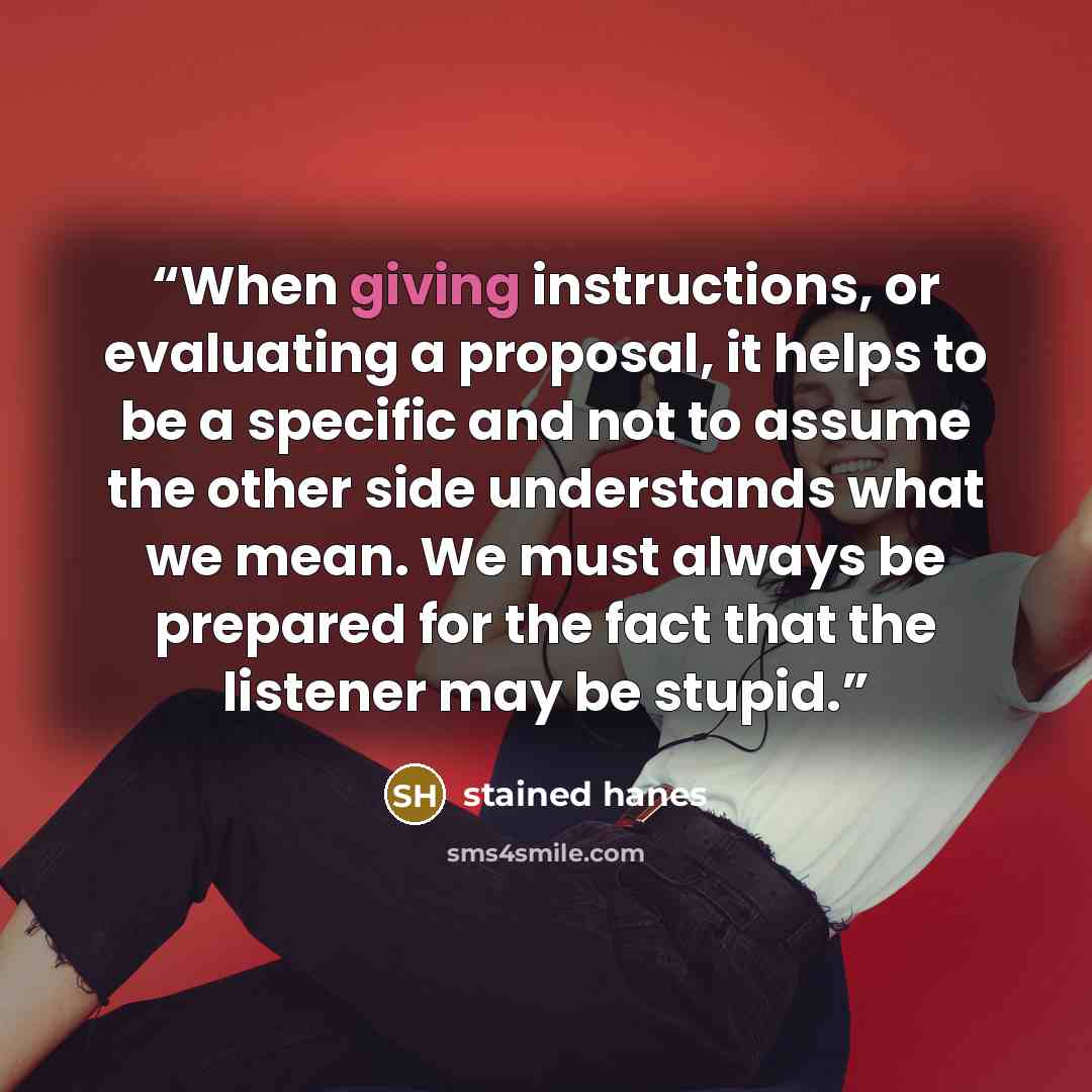 “When giving instructions, or evaluating a proposal, it helps to be a specific and not to assume the other side understands what we mean. We must always be prepared for the fact that the listener may be stupid.” quote by stained hanes