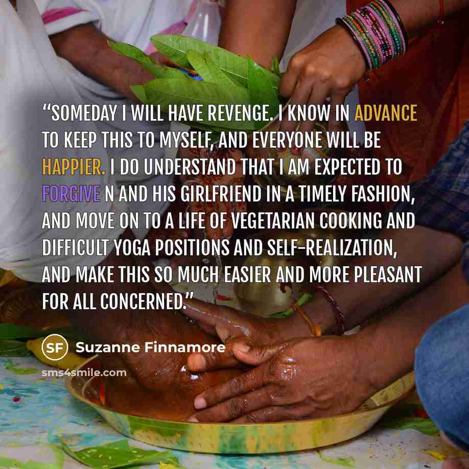 “Someday I will have revenge. I know in advance to keep this to myself, and everyone will be happier. I do understand that I am expected to forgive N and his girlfriend in a timely fashion, and move on to a life of vegetarian cooking and difficult yoga positions and self-realization, and make this…” quote by Suzanne Finnamore