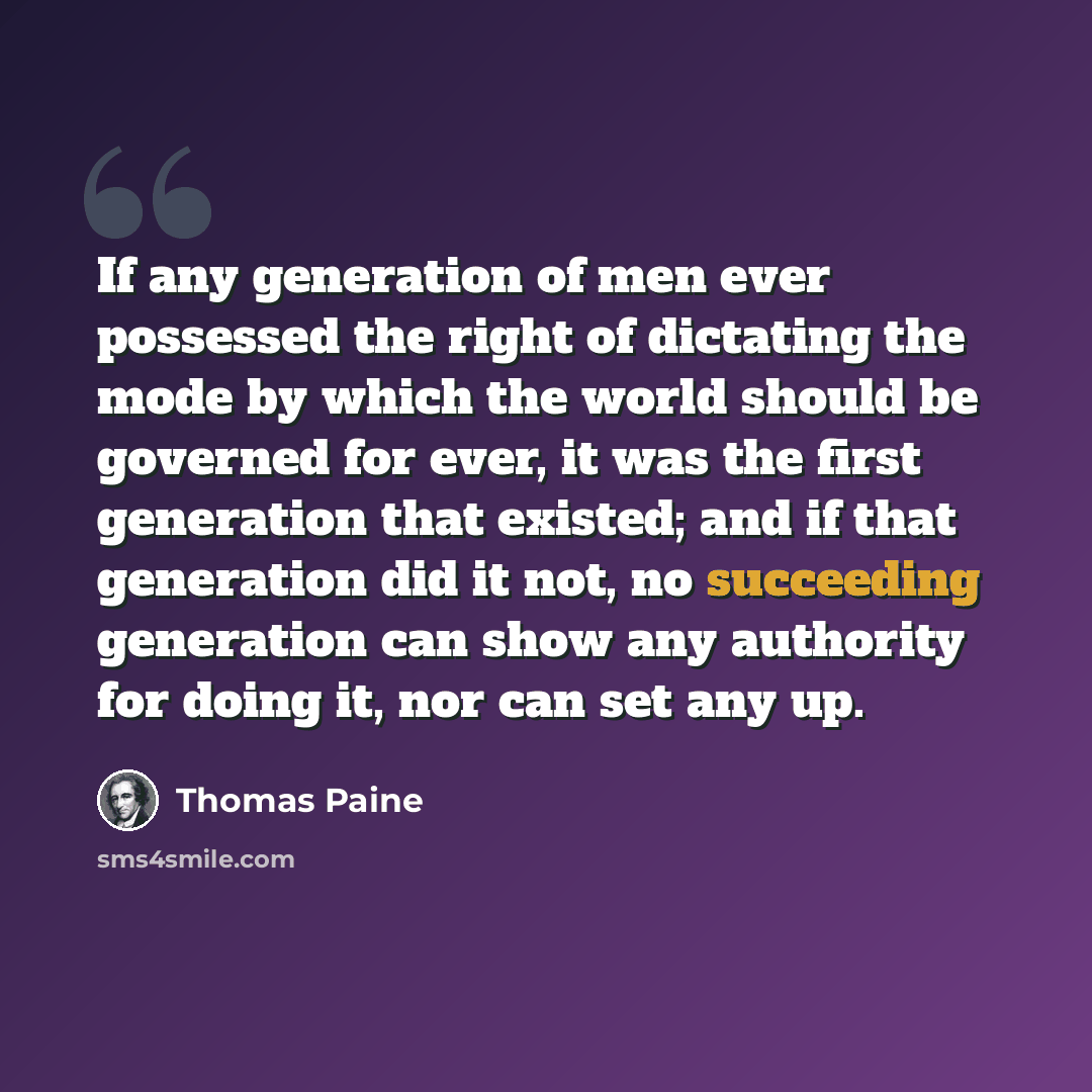 “If any generation of men ever possessed the right of dictating the mode by which the world should be governed for ever, it was the first generation that existed; and if that generation did it not, no succeeding generation can show any authority for doing it, nor can set any up.” quote by Thomas Paine