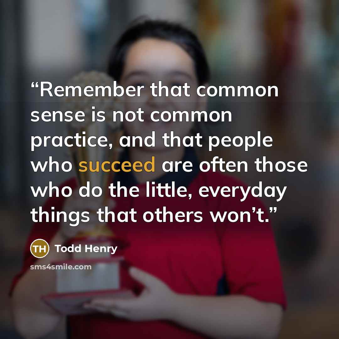 “Remember that common sense is not common practice, and that people who succeed are often those who do the little, everyday things that others won’t.” quote by Todd Henry