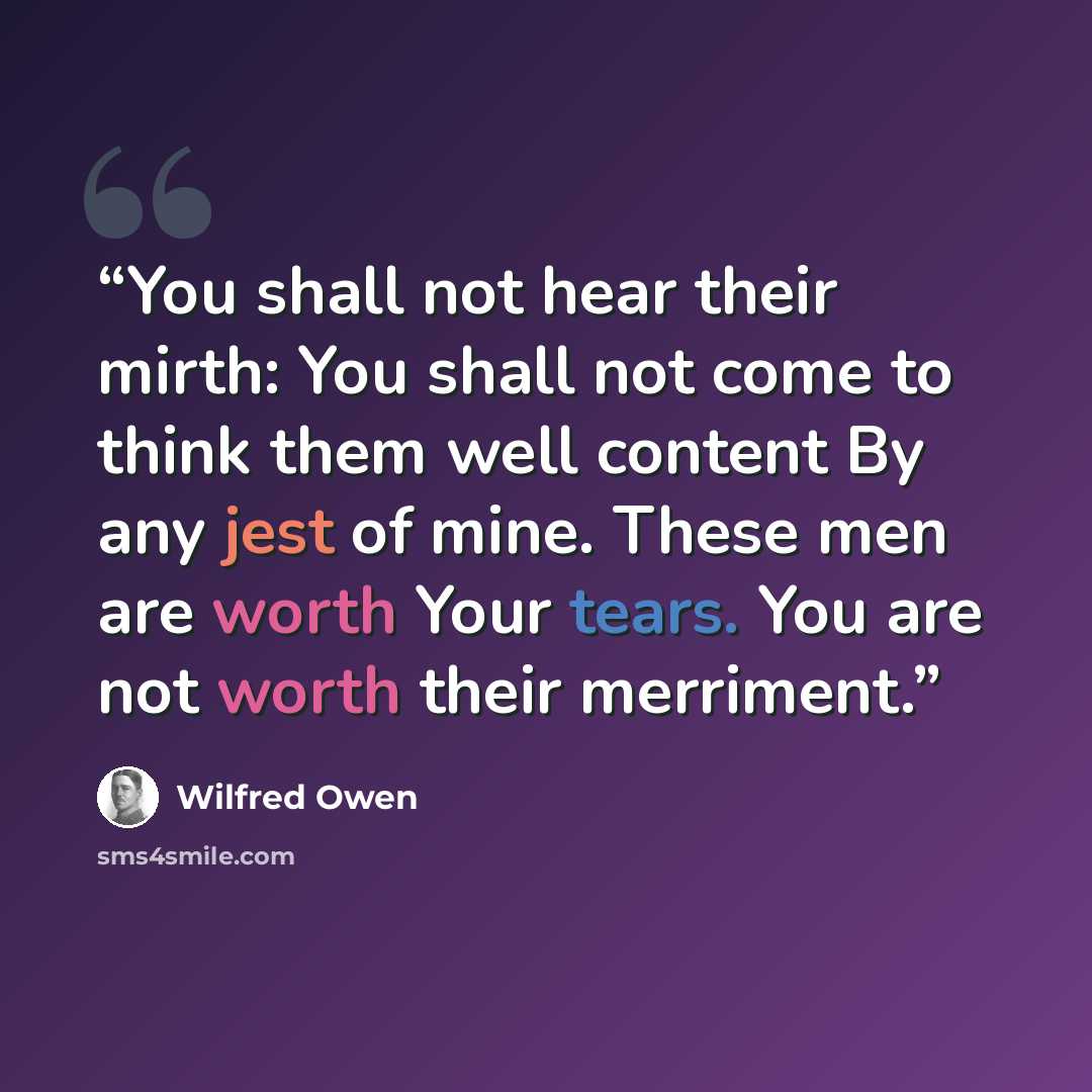 “You shall not hear their mirth: You shall not come to think them well content By any jest of mine. These men are worth Your tears. You are not worth their merriment.” quote by Wilfred Owen