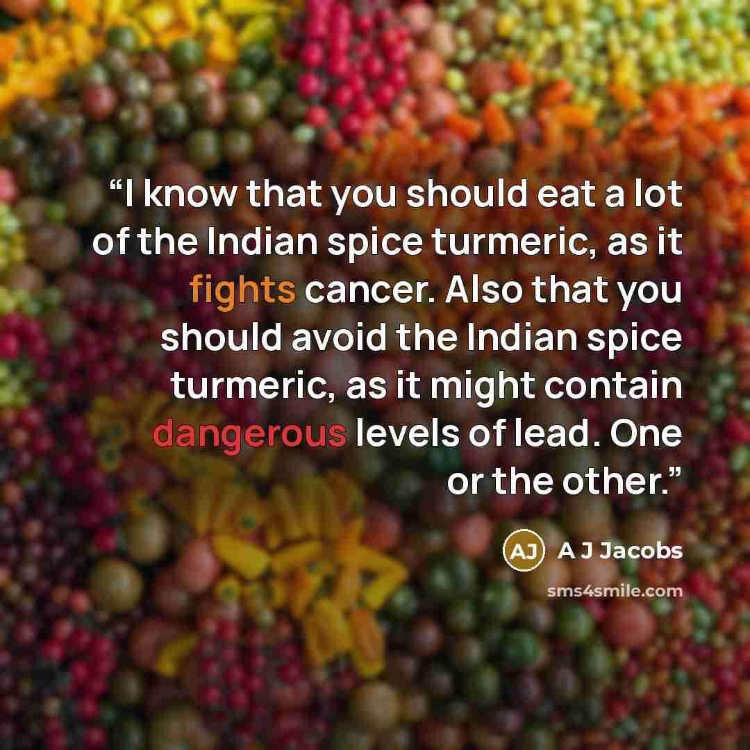 “I know that you should eat a lot of the Indian spice turmeric, as it fights cancer. Also that you should avoid the Indian spice turmeric, as it might contain dangerous levels of lead. One or the other.” quote by A J Jacobs