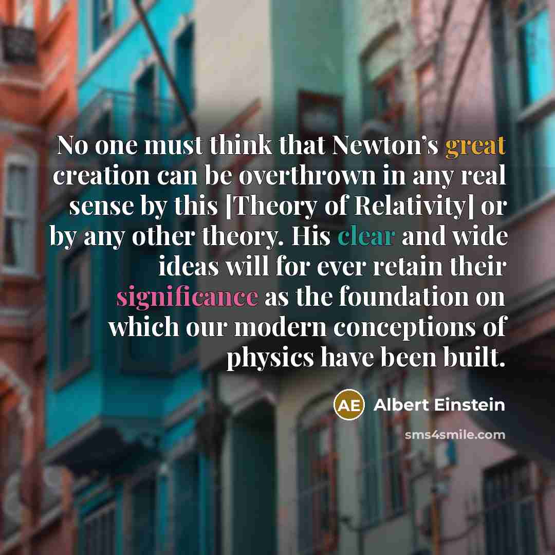 “No one must think that Newton’s great creation can be overthrown in any real sense by this [Theory of Relativity] or by any other theory. His clear and wide ideas will for ever retain their significance as the foundation on which our modern conceptions of physics have been built.” quote by Albert Einstein