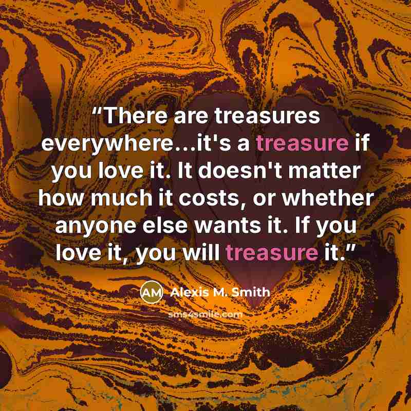 “There are treasures everywhere...it's a treasure if you love it. It doesn't matter how much it costs, or whether anyone else wants it. If you love it, you will treasure it.” quote by Alexis M. Smith