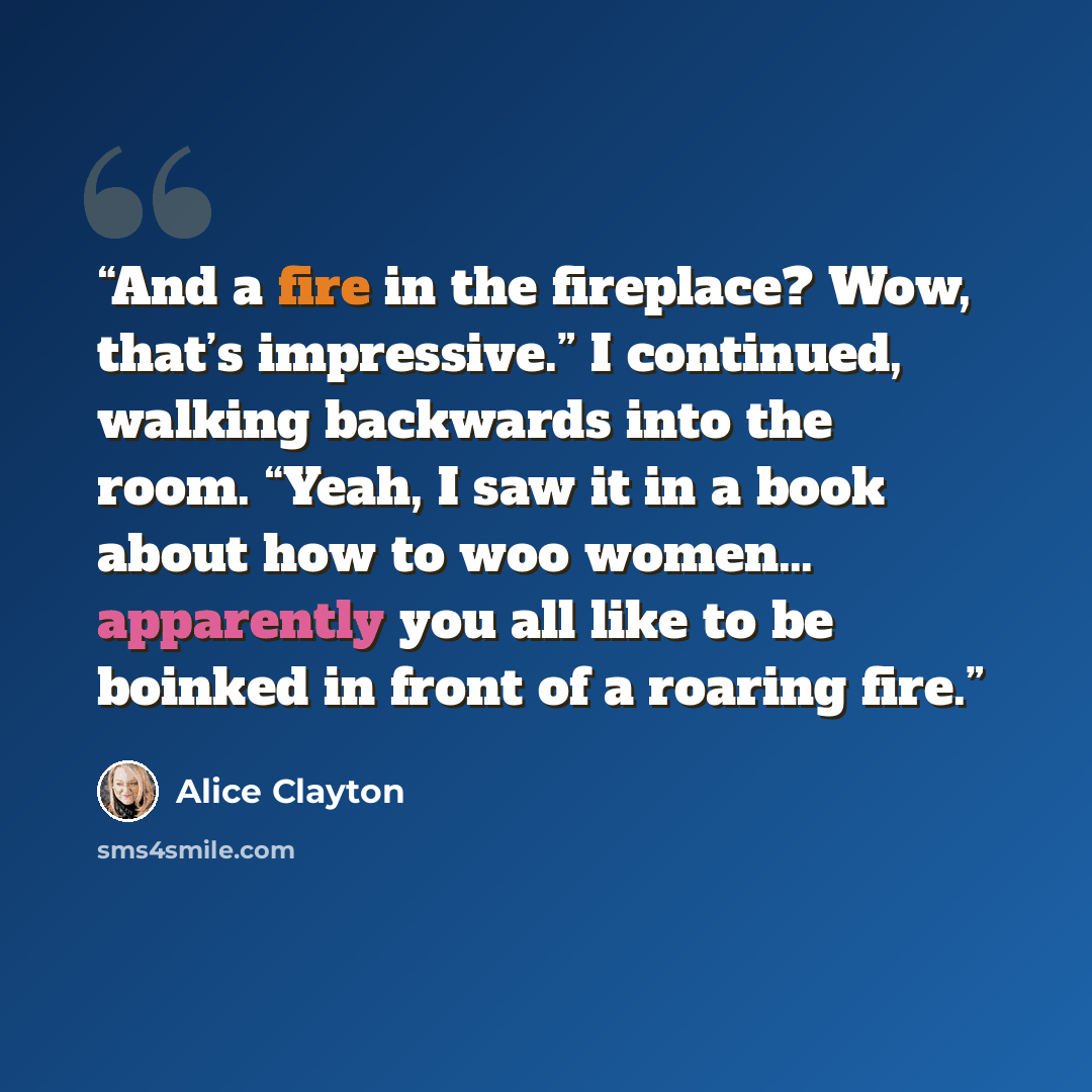 “And a fire in the fireplace? Wow, that’s impressive.” I continued, walking backwards into the room. “Yeah, I saw it in a book about how to woo women… apparently you all like to be boinked in front of a roaring fire.” quote by Alice Clayton