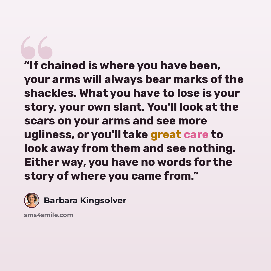 “If chained is where you have been, your arms will always bear marks of the shackles. What you have to lose is your story, your own slant. You'll look at the scars on your arms and see more ugliness, or you'll take great care to look away from them and see nothing. Either way, you have no words for…” quote by Barbara Kingsolver