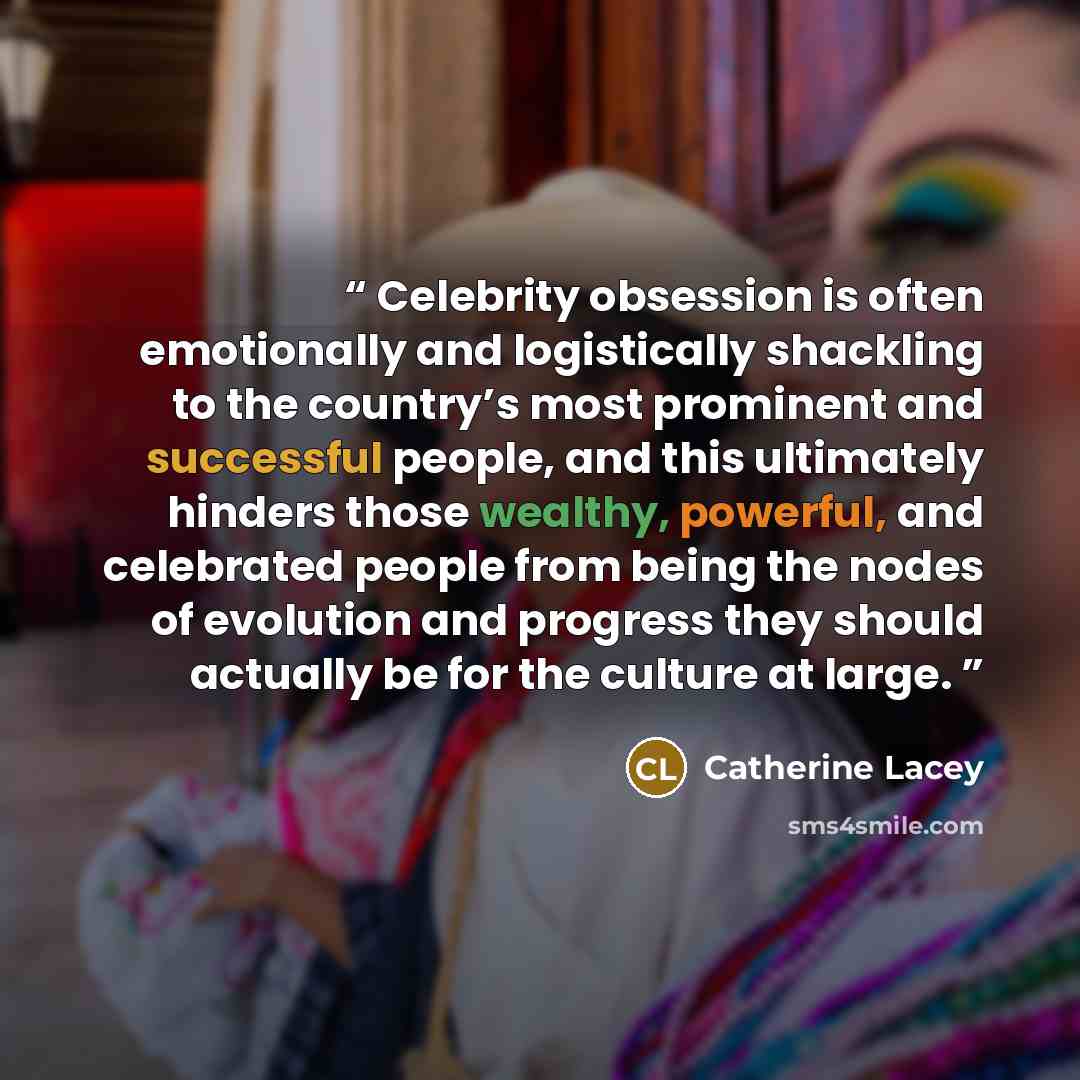 “Celebrity obsession is often emotionally and logistically shackling to the country’s most prominent and successful people, and this ultimately hinders those wealthy, powerful, and celebrated people from being the nodes of evolution and progress they should actually be for the culture at large.” quote by Catherine Lacey