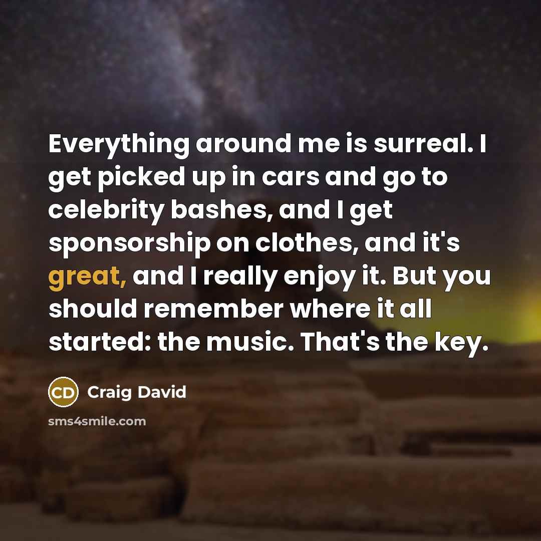 “Everything around me is surreal. I get picked up in cars and go to celebrity bashes, and I get sponsorship on clothes, and it's great, and I really enjoy it. But you should remember where it all started: the music. That's the key.” quote by Craig David