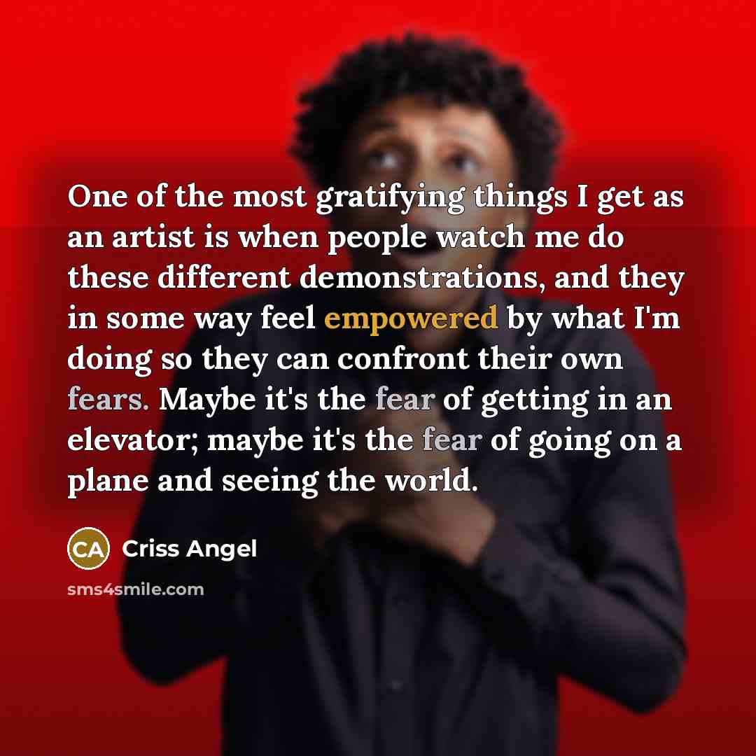 “One of the most gratifying things I get as an artist is when people watch me do these different demonstrations, and they in some way feel empowered by what I'm doing so they can confront their own fears. Maybe it's the fear of getting in an elevator; maybe it's the fear of going on a plane and…” quote by Criss Angel