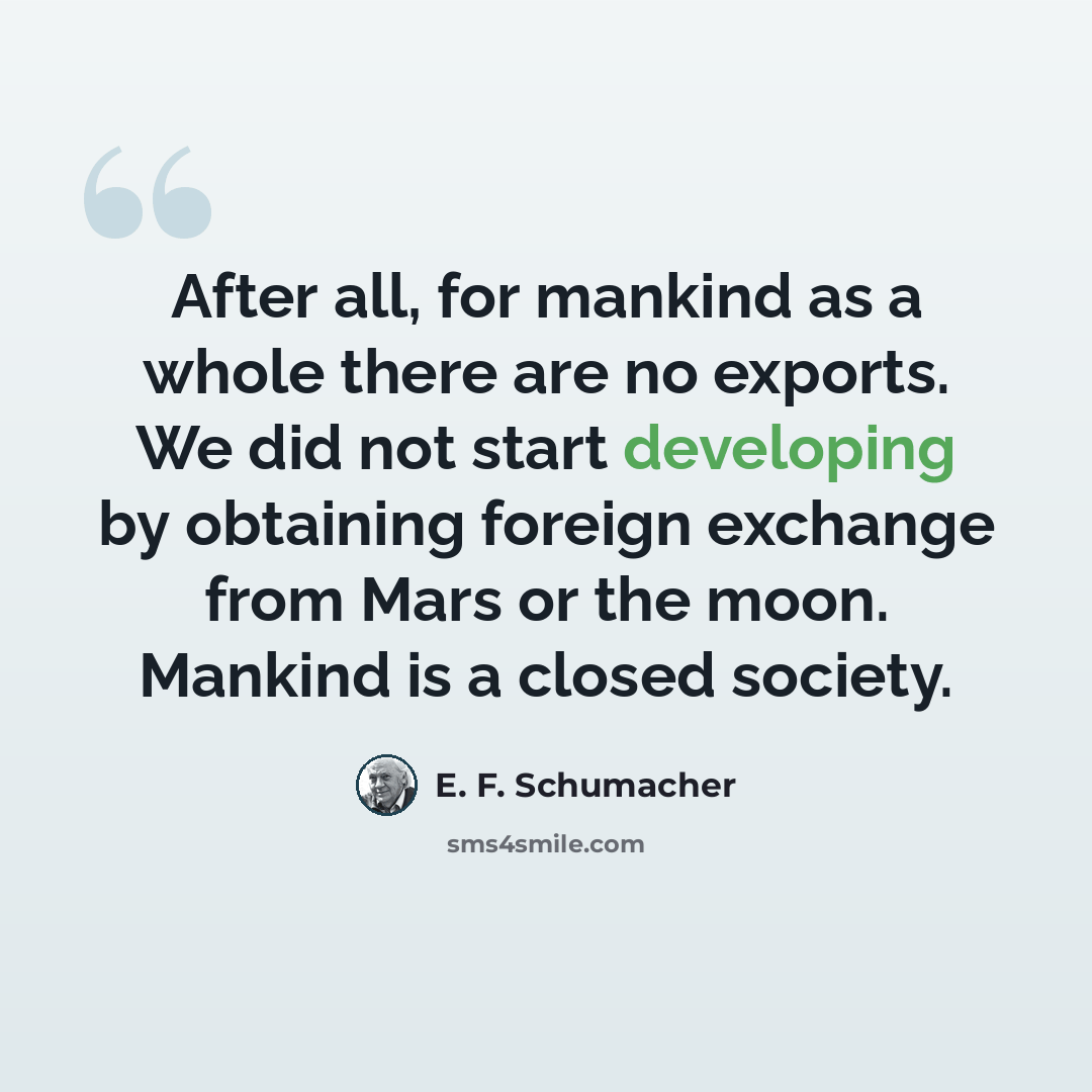 “After all, for mankind as a whole there are no exports. We did not start developing by obtaining foreign exchange from Mars or the moon. Mankind is a closed society.” quote by E. F. Schumacher