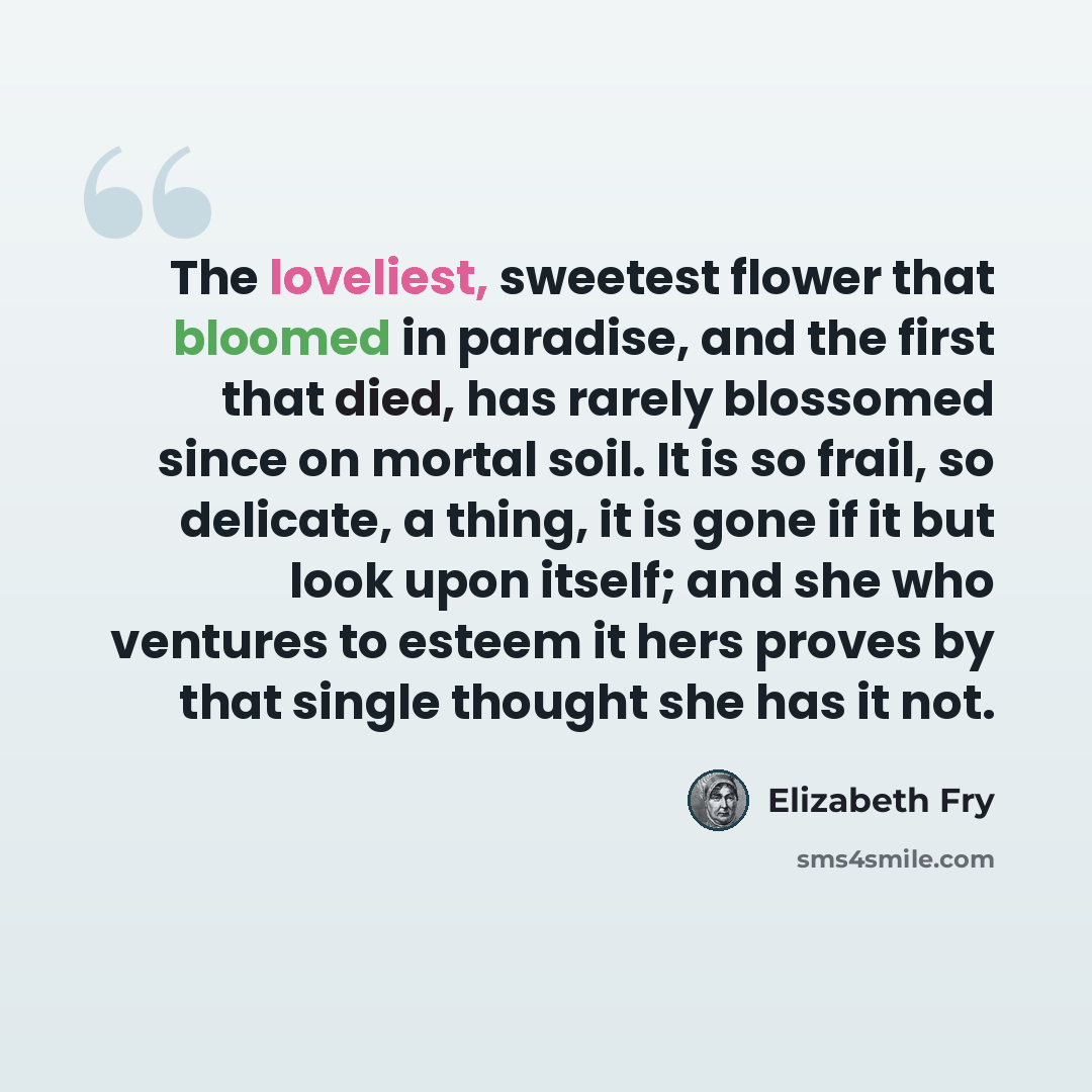 “The loveliest, sweetest flower that bloomed in paradise, and the first that died, has rarely blossomed since on mortal soil. It is so frail, so delicate, a thing, it is gone if it but look upon itself; and she who ventures to esteem it hers proves by that single thought she has it not.” quote by Elizabeth Fry