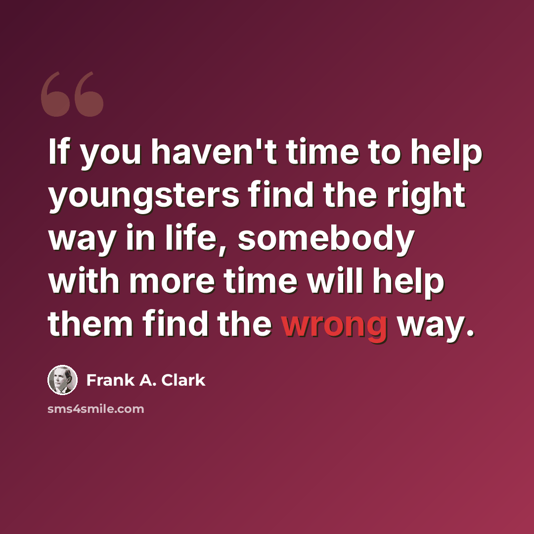 “If you haven't time to help youngsters find the right way in life, somebody with more time will help them find the wrong way.” quote by Frank A. Clark